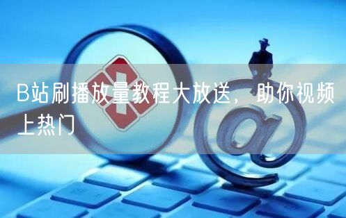 B站刷播放量教程大放送，助你视频上热门