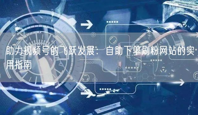 助力视频号的飞跃发展：自助下单刷粉网站的实用指南