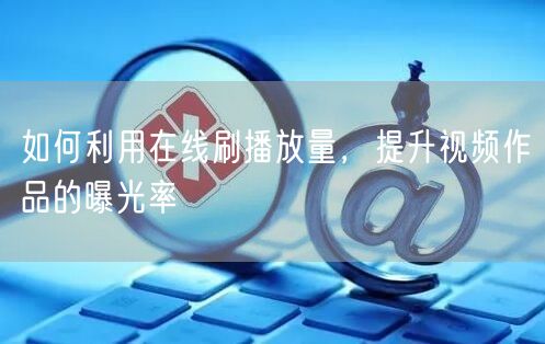 如何利用在线刷播放量，提升视频作品的曝光率