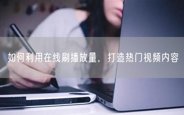 如何利用在线刷播放量，打造热门视频内容