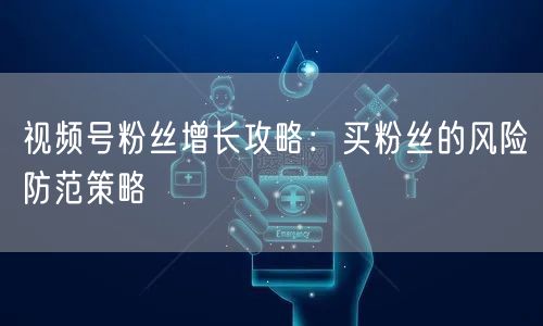 视频号粉丝增长攻略：买粉丝的风险防范策略